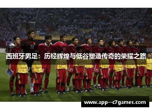 西班牙男足:历经辉煌与低谷塑造传奇的荣耀之路 西班牙男足:历经辉煌与低谷塑造传奇的荣耀之路
