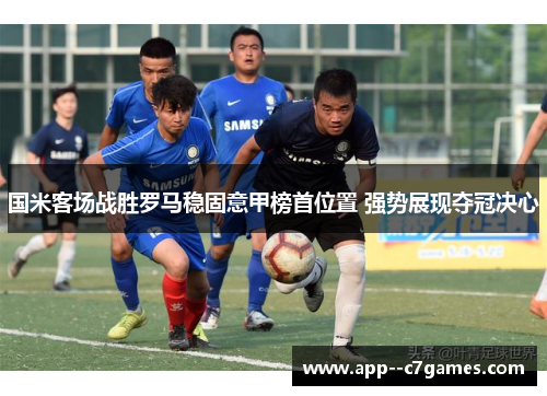 国米客场战胜罗马稳固意甲榜首位置 强势展现夺冠决心 国米客场战胜罗马稳固意甲榜首位置 强势展现夺冠决心
