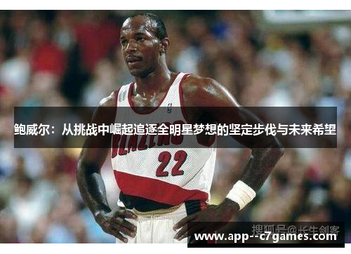 鲍威尔:从挑战中崛起追逐全明星梦想的坚定步伐与未来希望 鲍威尔:从挑战中崛起追逐全明星梦想的坚定步伐与未来希望