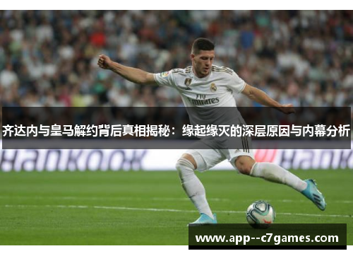 齐达内与皇马解约背后真相揭秘：缘起缘灭的深层原因与内幕分析
